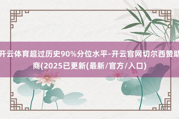 开云体育超过历史90%分位水平-开云官网切尔西赞助商(2025已更新(最新/官方/入口)