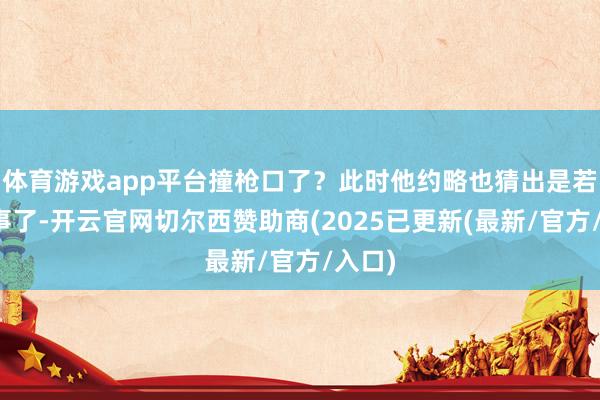 体育游戏app平台撞枪口了？此时他约略也猜出是若何回事了-开云官网切尔西赞助商(2025已更新(最新/官方/入口)