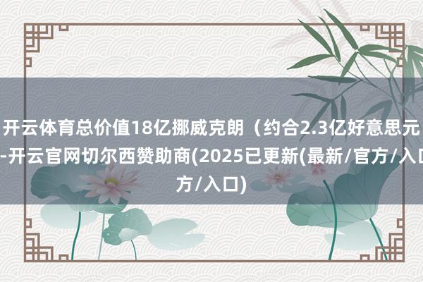 开云体育总价值18亿挪威克朗（约合2.3亿好意思元）-开云官网切尔西赞助商(2025已更新(最新/官方/入口)