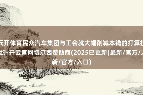 云开体育民众汽车集团与工会就大幅削减本钱的打算扫尾公约-开云官网切尔西赞助商(2025已更新(最新/官方/入口)
