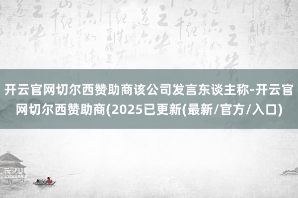 开云官网切尔西赞助商　　该公司发言东谈主称-开云官网切尔西赞助商(2025已更新(最新/官方/入口)