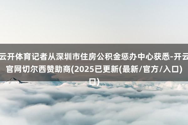 云开体育记者从深圳市住房公积金惩办中心获悉-开云官网切尔西赞助商(2025已更新(最新/官方/入口)