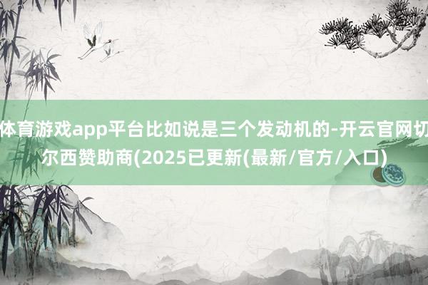 体育游戏app平台比如说是三个发动机的-开云官网切尔西赞助商(2025已更新(最新/官方/入口)
