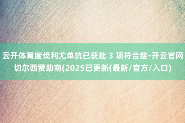 云开体育度伐利尤单抗已获批 3 项符合症-开云官网切尔西赞助商(2025已更新(最新/官方/入口)