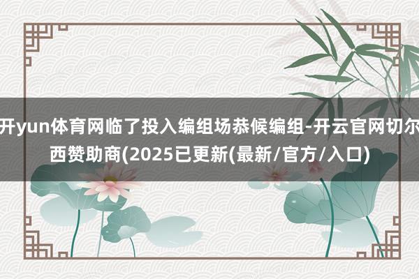 开yun体育网临了投入编组场恭候编组-开云官网切尔西赞助商(2025已更新(最新/官方/入口)