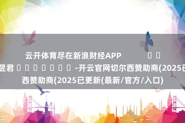 云开体育尽在新浪财经APP            						连累剪辑：卢昱君 							-开云官网切尔西赞助商(2025已更新(最新/官方/入口)