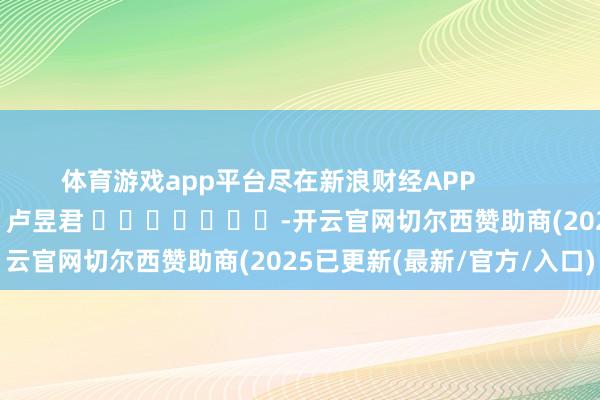 体育游戏app平台尽在新浪财经APP            						包袱裁剪：卢昱君 							-开云官网切尔西赞助商(2025已更新(最新/官方/入口)
