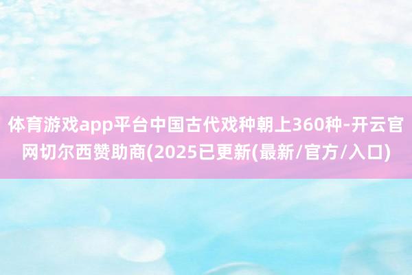 体育游戏app平台中国古代戏种朝上360种-开云官网切尔西赞助商(2025已更新(最新/官方/入口)