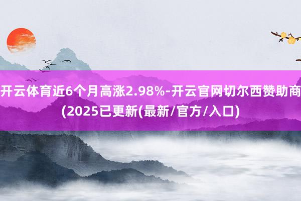 开云体育近6个月高涨2.98%-开云官网切尔西赞助商(2025已更新(最新/官方/入口)