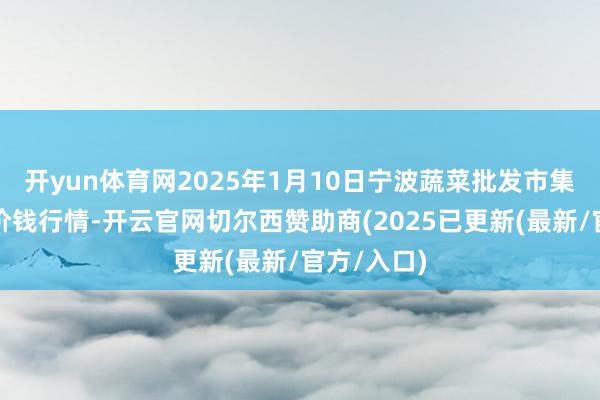 开yun体育网2025年1月10日宁波蔬菜批发市集有限公司价钱行情-开云官网切尔西赞助商(2025已更新(最新/官方/入口)