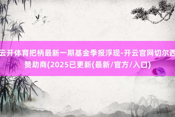 云开体育把柄最新一期基金季报浮现-开云官网切尔西赞助商(2025已更新(最新/官方/入口)