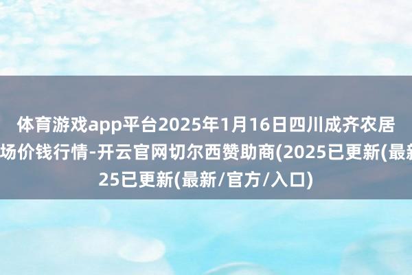 体育游戏app平台2025年1月16日四川成齐农居品中心批发商场价钱行情-开云官网切尔西赞助商(2025已更新(最新/官方/入口)