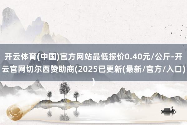 开云体育(中国)官方网站最低报价0.40元/公斤-开云官网切尔西赞助商(2025已更新(最新/官方/入口)
