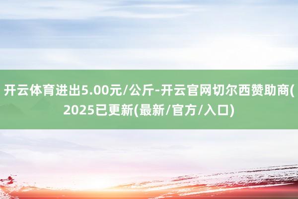 开云体育进出5.00元/公斤-开云官网切尔西赞助商(2025已更新(最新/官方/入口)