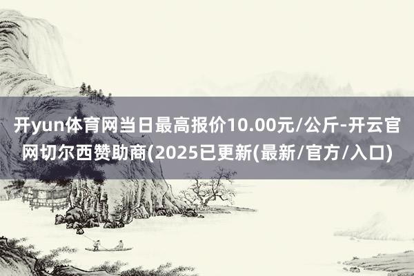 开yun体育网当日最高报价10.00元/公斤-开云官网切尔西赞助商(2025已更新(最新/官方/入口)