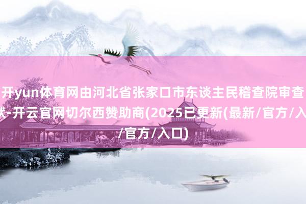 开yun体育网由河北省张家口市东谈主民稽查院审查告状-开云官网切尔西赞助商(2025已更新(最新/官方/入口)