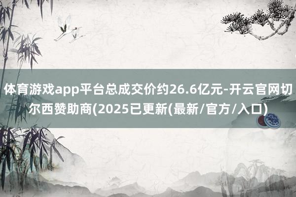 体育游戏app平台总成交价约26.6亿元-开云官网切尔西赞助商(2025已更新(最新/官方/入口)