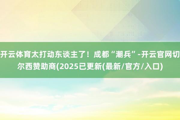 开云体育太打动东谈主了！成都“潮兵”-开云官网切尔西赞助商(2025已更新(最新/官方/入口)