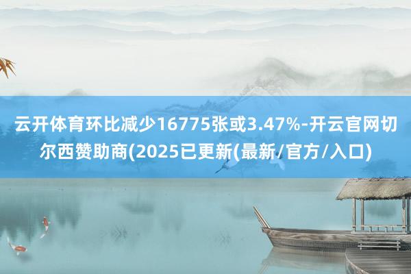 云开体育环比减少16775张或3.47%-开云官网切尔西赞助商(2025已更新(最新/官方/入口)
