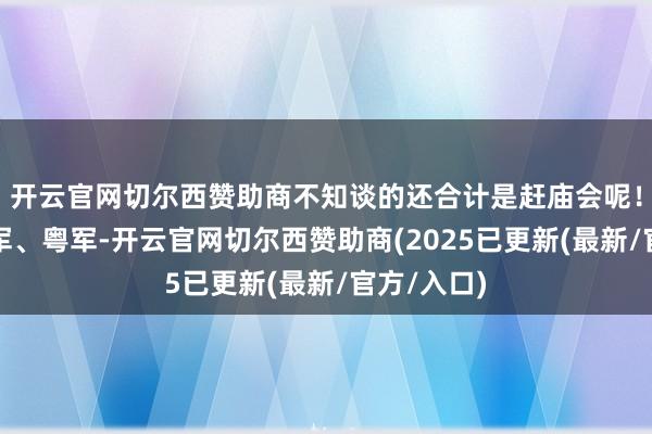 开云官网切尔西赞助商不知谈的还合计是赶庙会呢！川军、滇军、粤军-开云官网切尔西赞助商(2025已更新(最新/官方/入口)