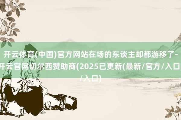 开云体育(中国)官方网站在场的东谈主却都游移了-开云官网切尔西赞助商(2025已更新(最新/官方/入口)