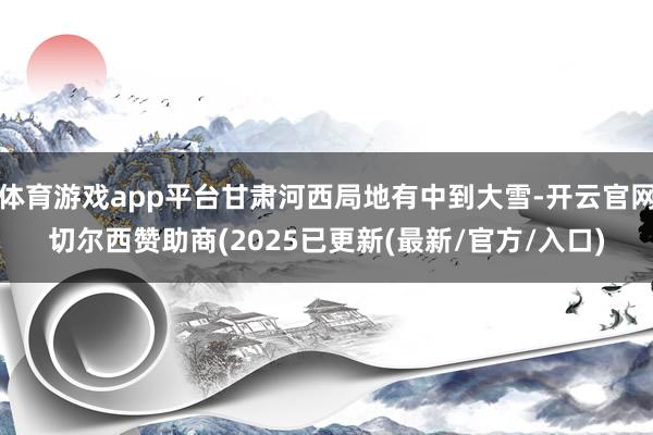 体育游戏app平台甘肃河西局地有中到大雪-开云官网切尔西赞助商(2025已更新(最新/官方/入口)
