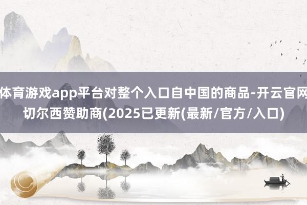 体育游戏app平台对整个入口自中国的商品-开云官网切尔西赞助商(2025已更新(最新/官方/入口)