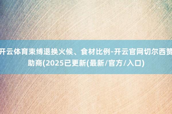 开云体育束缚退换火候、食材比例-开云官网切尔西赞助商(2025已更新(最新/官方/入口)