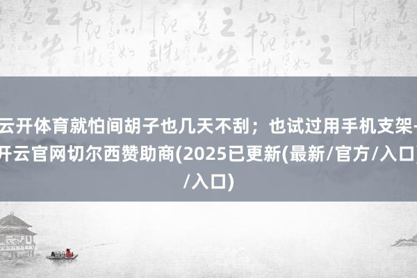 云开体育就怕间胡子也几天不刮；也试过用手机支架-开云官网切尔西赞助商(2025已更新(最新/官方/入口)