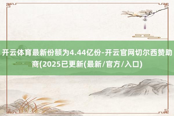 开云体育最新份额为4.44亿份-开云官网切尔西赞助商(2025已更新(最新/官方/入口)
