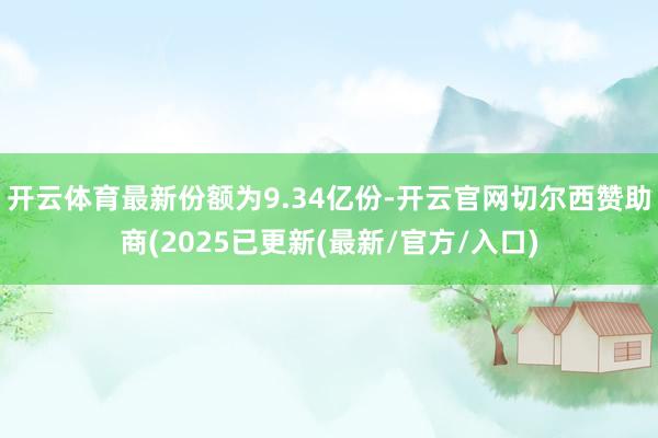 开云体育最新份额为9.34亿份-开云官网切尔西赞助商(2025已更新(最新/官方/入口)