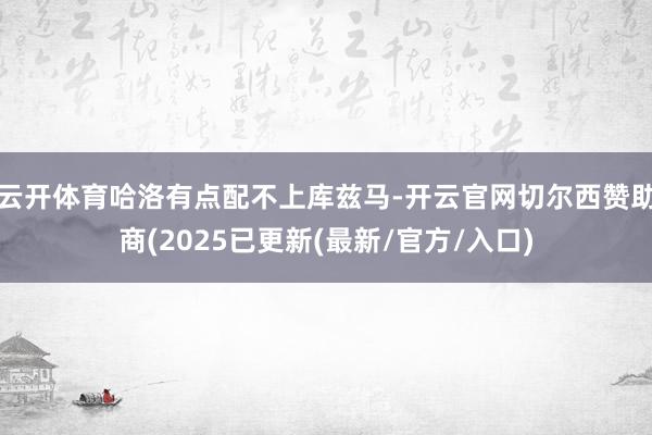 云开体育哈洛有点配不上库兹马-开云官网切尔西赞助商(2025已更新(最新/官方/入口)