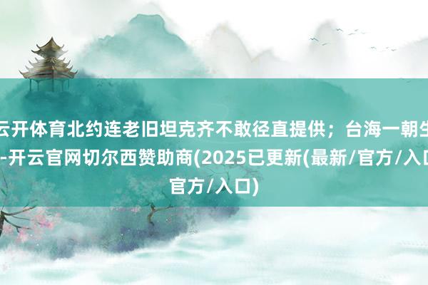 云开体育北约连老旧坦克齐不敢径直提供；台海一朝生变-开云官网切尔西赞助商(2025已更新(最新/官方/入口)