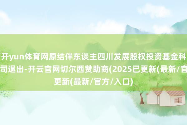 开yun体育网原结伴东谈主四川发展股权投资基金科罚有限公司退出-开云官网切尔西赞助商(2025已更新(最新/官方/入口)