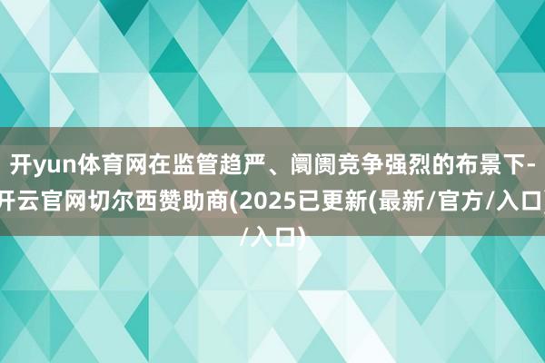 开yun体育网在监管趋严、阛阓竞争强烈的布景下-开云官网切尔西赞助商(2025已更新(最新/官方/入口)