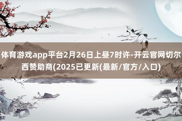 体育游戏app平台2月26日上昼7时许-开云官网切尔西赞助商(2025已更新(最新/官方/入口)