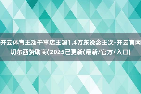 开云体育主动干事店主超1.4万东说念主次-开云官网切尔西赞助商(2025已更新(最新/官方/入口)