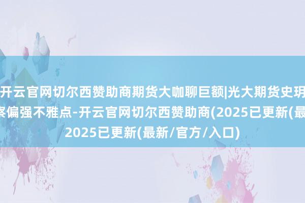 开云官网切尔西赞助商期货大咖聊巨额|光大期货史玥明：贵金属督察偏强不雅点-开云官网切尔西赞助商(2025已更新(最新/官方/入口)