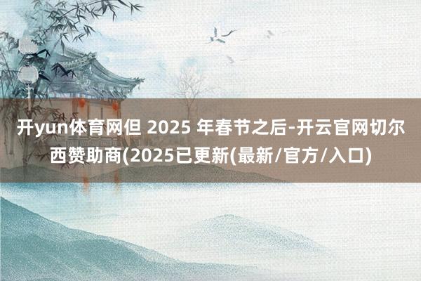 开yun体育网但 2025 年春节之后-开云官网切尔西赞助商(2025已更新(最新/官方/入口)