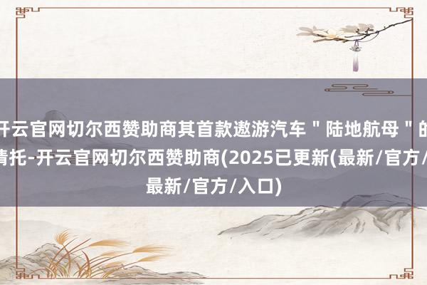 开云官网切尔西赞助商其首款遨游汽车"陆地航母"的量产请托-开云官网切尔西赞助商(2025已更新(最新/官方/入口)