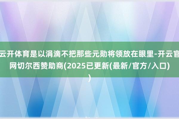云开体育是以涓滴不把那些元勋将领放在眼里-开云官网切尔西赞助商(2025已更新(最新/官方/入口)