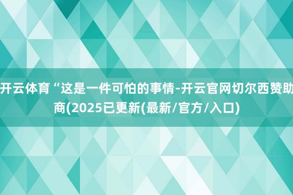 开云体育 “这是一件可怕的事情-开云官网切尔西赞助商(2025已更新(最新/官方/入口)