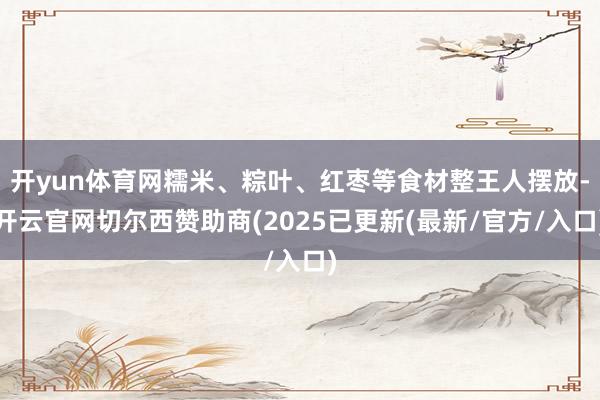 开yun体育网糯米、粽叶、红枣等食材整王人摆放-开云官网切尔西赞助商(2025已更新(最新/官方/入口)