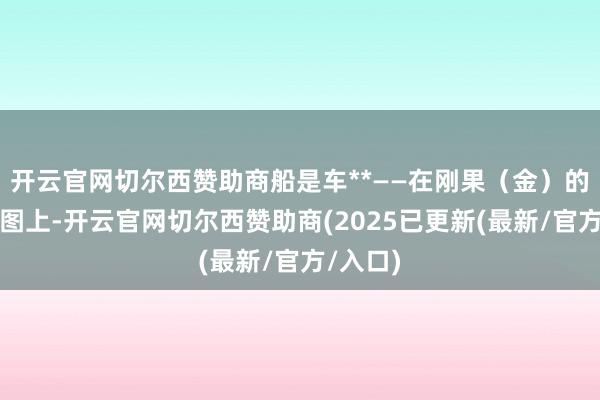 开云官网切尔西赞助商船是车**——在刚果(金)的糊口舆图上-开云官网切尔西赞助商(2025已更新(最新/官方/入口)
