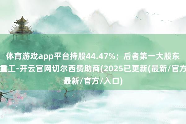 体育游戏app平台持股44.47%;后者第一大股东为中船重工-开云官网切尔西赞助商(2025已更新(最新/官方/入口)