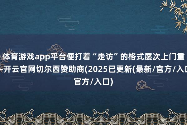 体育游戏app平台便打着“走访”的格式屡次上门重大-开云官网切尔西赞助商(2025已更新(最新/官方/入口)