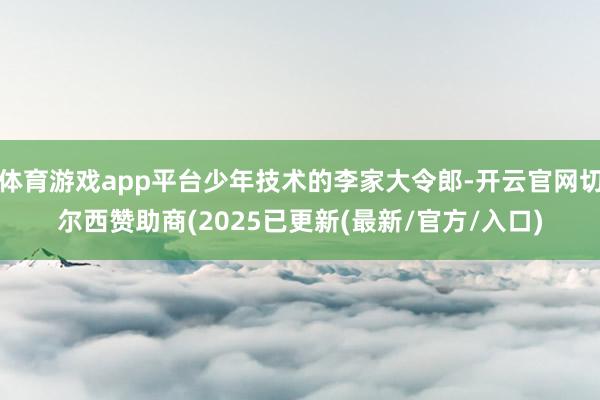 体育游戏app平台少年技术的李家大令郎-开云官网切尔西赞助商(2025已更新(最新/官方/入口)