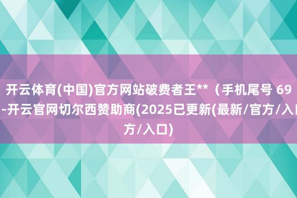 开云体育(中国)官方网站破费者王**(手机尾号 6937-开云官网切尔西赞助商(2025已更新(最新/官方/入口)