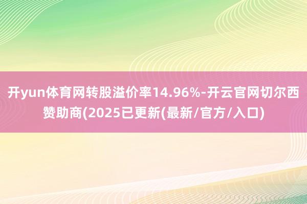 开yun体育网转股溢价率14.96%-开云官网切尔西赞助商(2025已更新(最新/官方/入口)