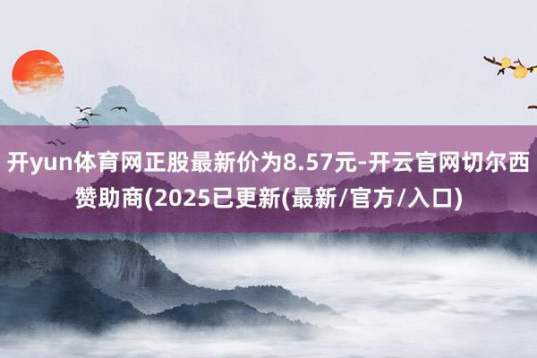 开yun体育网正股最新价为8.57元-开云官网切尔西赞助商(2025已更新(最新/官方/入口)